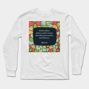 Mark 11:24 - Therefore I tell you, whatever you ask for in prayer, believe that you have received it, and it will be yours Long Sleeve T-Shirt